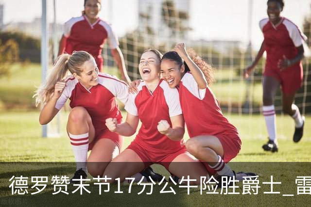 德罗赞末节17分公牛险胜爵士 雷霆力克开拓者